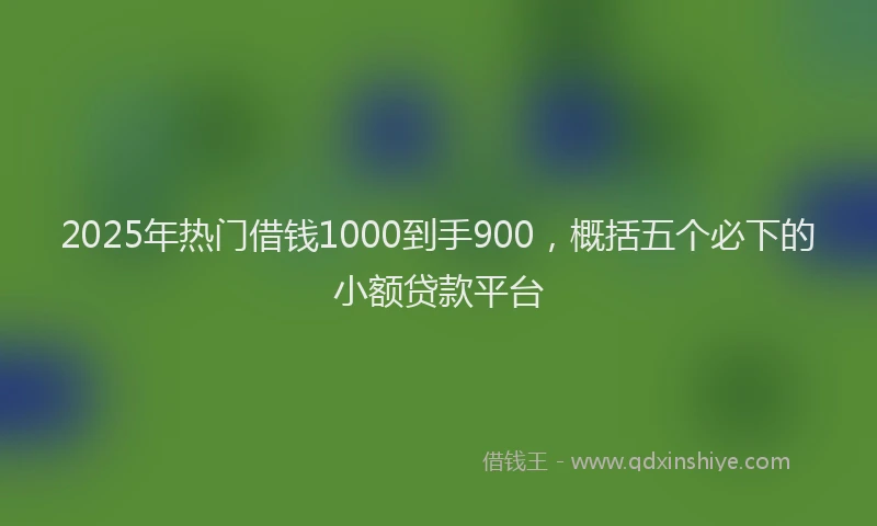 2025年热门借钱1000到手900，概括五个必下的小额贷款平台