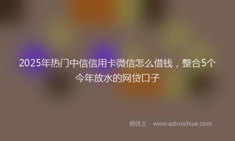 2025年热门中信信用卡微信怎么借钱，整合5个今年放水的网贷口子