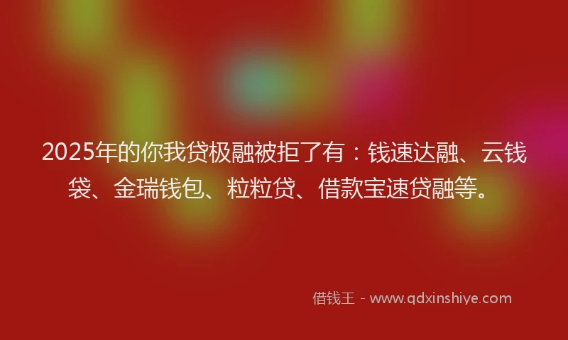 2025年的你我贷极融被拒了有：钱速达融、云钱袋、金瑞钱包、粒粒贷、借款宝速贷融等。