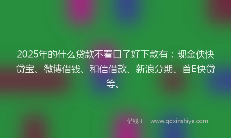 2025年的什么贷款不看口子好下款有：现金侠快贷宝、微博借钱、和信借款、新浪分期、首E快贷等。