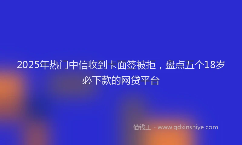 2025年热门中信收到卡面签被拒，盘点五个18岁必下款的网贷平台