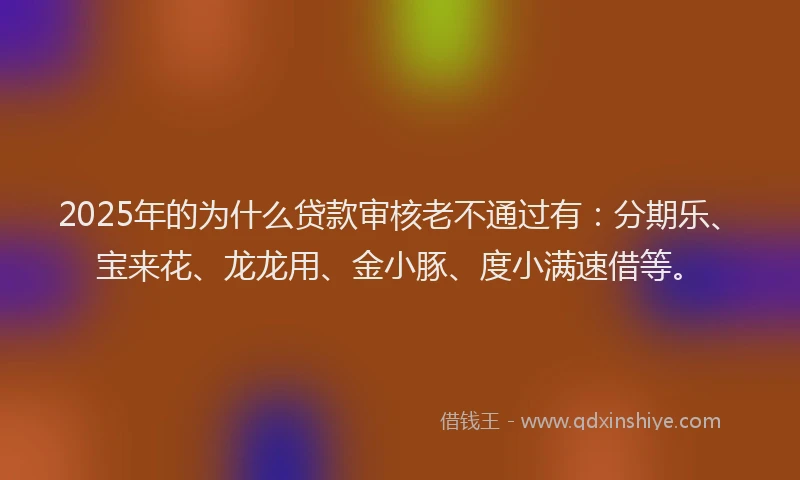2025年的为什么贷款审核老不通过有：分期乐、宝来花、龙龙用、金小豚、度小满速借等。