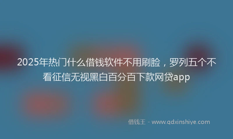2025年热门什么借钱软件不用刷脸，罗列五个不看征信无视黑白百分百下款网贷app