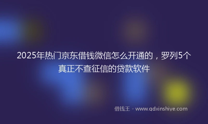 2025年热门京东借钱微信怎么开通的，罗列5个真正不查征信的贷款软件