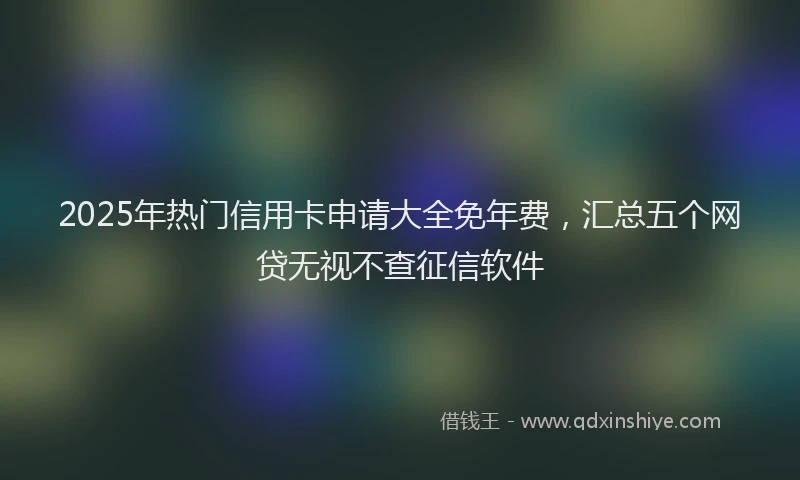 2025年热门信用卡申请大全免年费，汇总五个网贷无视不查征信软件
