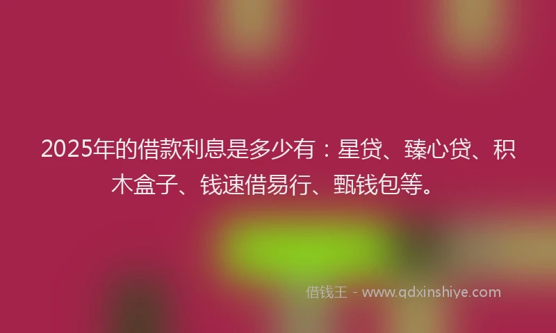 2025年的借款利息是多少有：星贷、臻心贷、积木盒子、钱速借易行、甄钱包等。