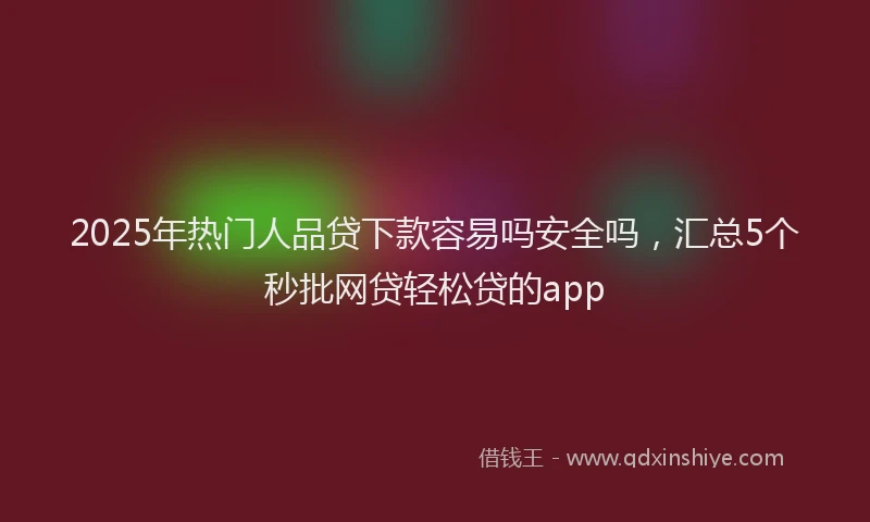2025年热门人品贷下款容易吗安全吗，汇总5个秒批网贷轻松贷的app