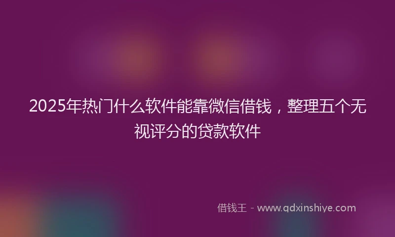 2025年热门什么软件能靠微信借钱，整理五个无视评分的贷款软件