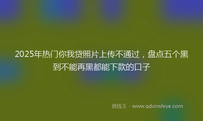 2025年热门你我贷照片上传不通过，盘点五个黑到不能再黑都能下款的口子