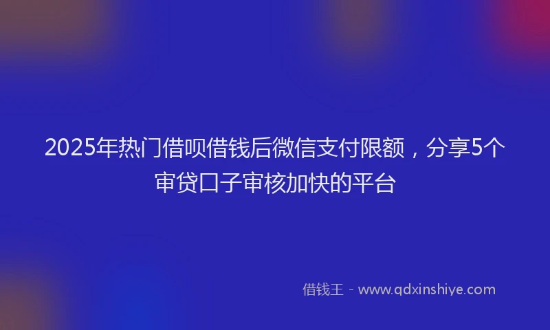 2025年热门借呗借钱后微信支付限额，分享5个审贷口子审核加快的平台
