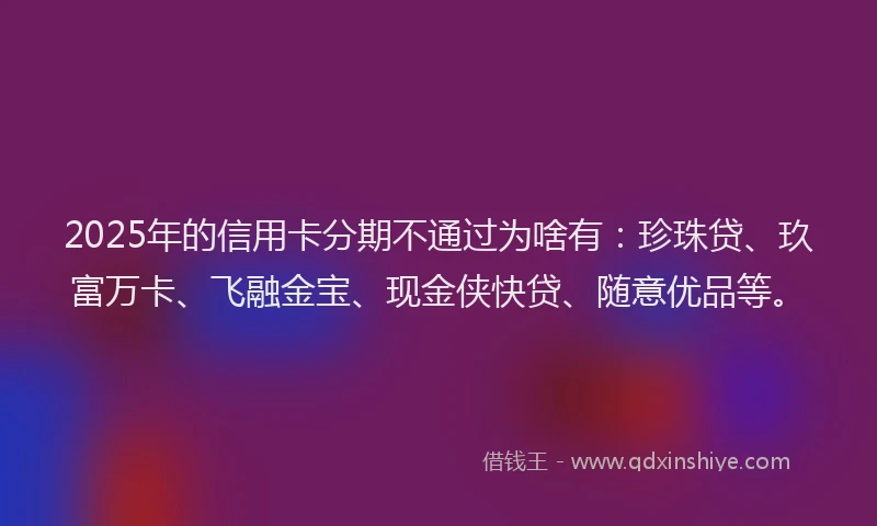 2025年的信用卡分期不通过为啥有：珍珠贷、玖富万卡、飞融金宝、现金侠快贷、随意优品等。