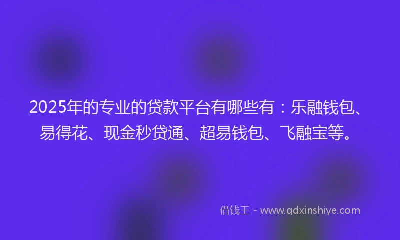 2025年的专业的贷款平台有哪些有：乐融钱包、易得花、现金秒贷通、超易钱包、飞融宝等。