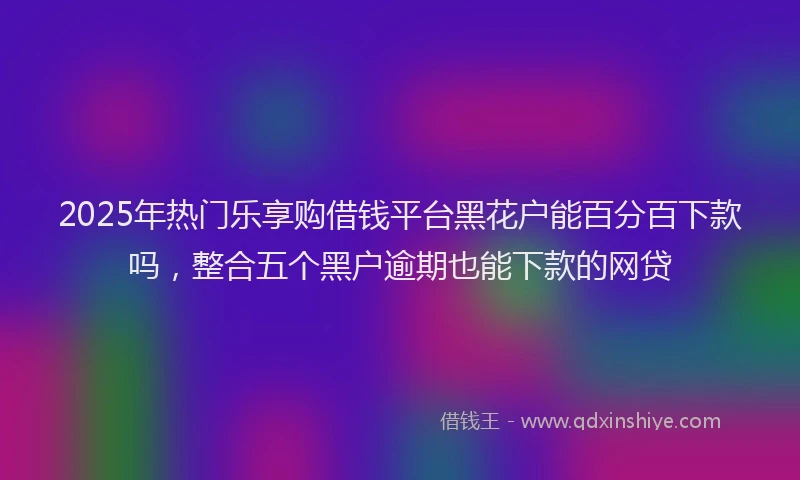 2025年热门乐享购借钱平台黑花户能百分百下款吗，整合五个黑户逾期也能下款的网贷