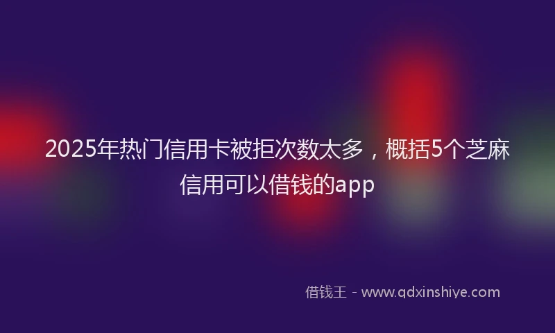 2025年热门信用卡被拒次数太多，概括5个芝麻信用可以借钱的app