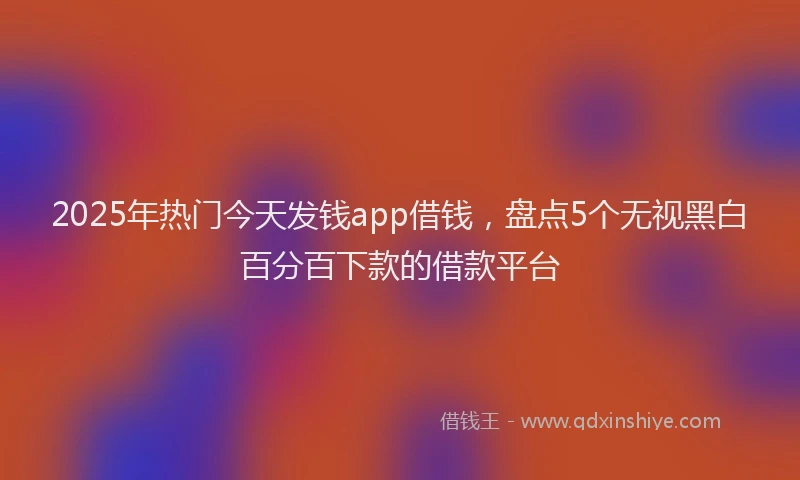 2025年热门今天发钱app借钱，盘点5个无视黑白百分百下款的借款平台