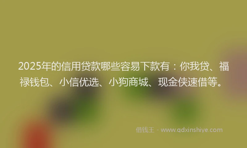2025年的信用贷款哪些容易下款有：你我贷、福禄钱包、小信优选、小狗商城、现金侠速借等。