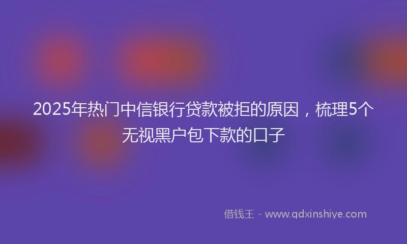 2025年热门中信银行贷款被拒的原因，梳理5个无视黑户包下款的口子