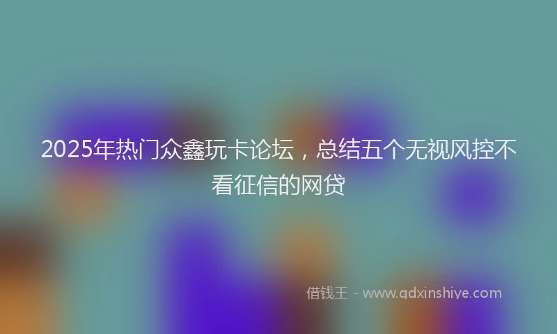2025年热门众鑫玩卡论坛，总结五个无视风控不看征信的网贷