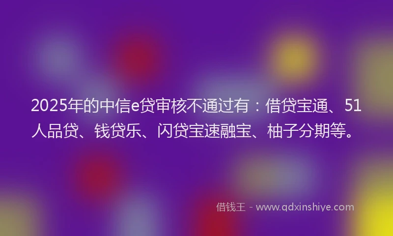 2025年的中信e贷审核不通过有：借贷宝通、51人品贷、钱贷乐、闪贷宝速融宝、柚子分期等。