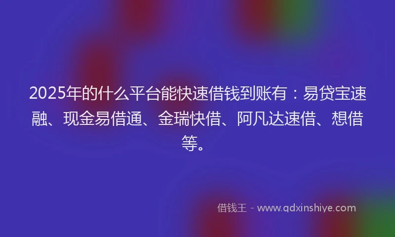 2025年的什么平台能快速借钱到账有：易贷宝速融、现金易借通、金瑞快借、阿凡达速借、想借等。