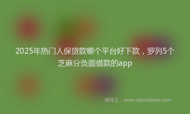 2025年热门人保贷款哪个平台好下款，罗列5个芝麻分负面借款的app