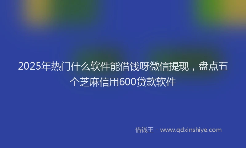 2025年热门什么软件能借钱呀微信提现，盘点五个芝麻信用600贷款软件