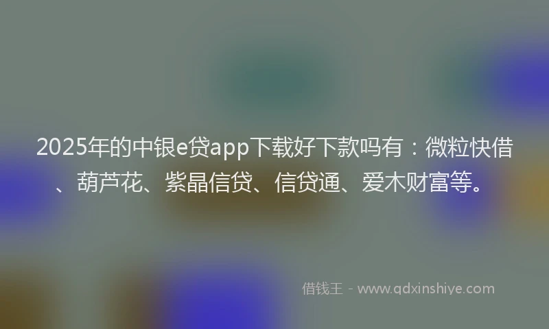 2025年的中银e贷app下载好下款吗有：微粒快借、葫芦花、紫晶信贷、信贷通、爱木财富等。