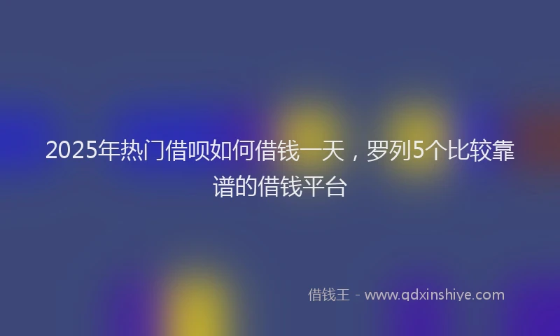 2025年热门借呗如何借钱一天，罗列5个比较靠谱的借钱平台