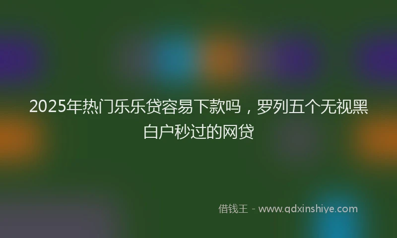 2025年热门乐乐贷容易下款吗，罗列五个无视黑白户秒过的网贷