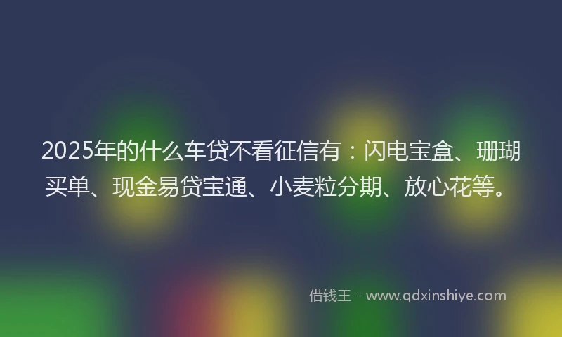 2025年的什么车贷不看征信有：闪电宝盒、珊瑚买单、现金易贷宝通、小麦粒分期、放心花等。