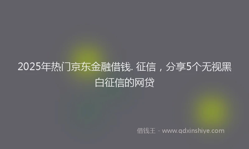 2025年热门京东金融借钱. 征信，分享5个无视黑白征信的网贷