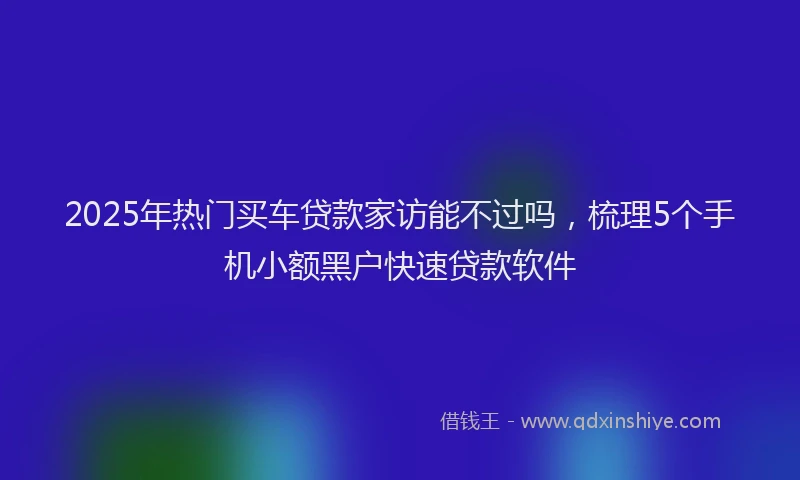 2025年热门买车贷款家访能不过吗，梳理5个手机小额黑户快速贷款软件