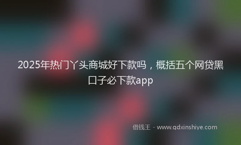 2025年热门丫头商城好下款吗，概括五个网贷黑口子必下款app