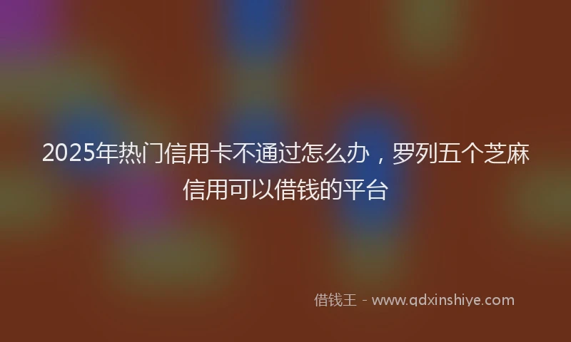 2025年热门信用卡不通过怎么办，罗列五个芝麻信用可以借钱的平台