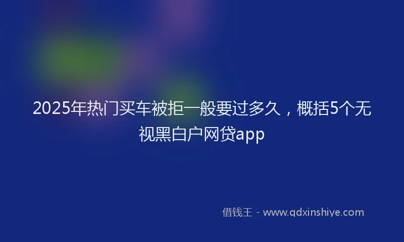 2025年热门买车被拒一般要过多久，概括5个无视黑白户网贷app