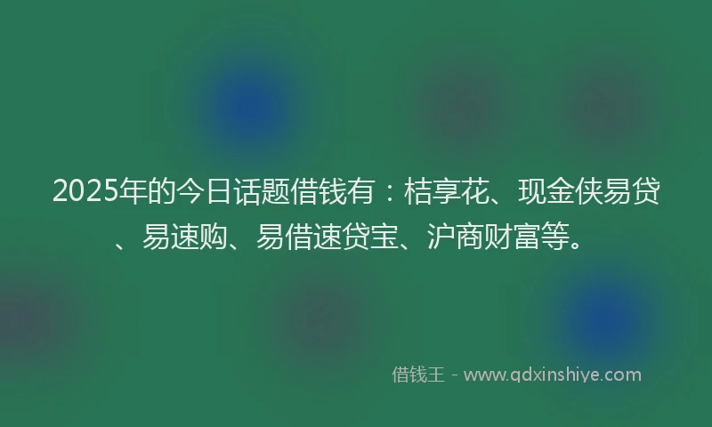 2025年的今日话题借钱有：桔享花、现金侠易贷、易速购、易借速贷宝、沪商财富等。