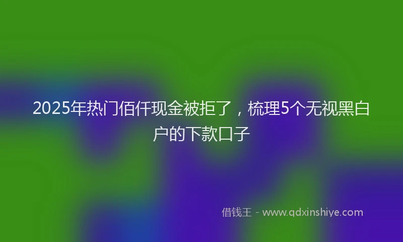2025年热门佰仟现金被拒了，梳理5个无视黑白户的下款口子