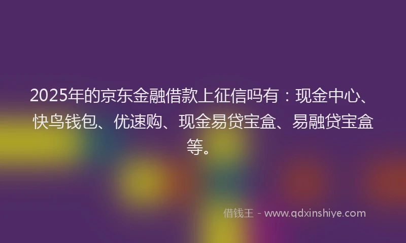 2025年的京东金融借款上征信吗有：现金中心、快鸟钱包、优速购、现金易贷宝盒、易融贷宝盒等。