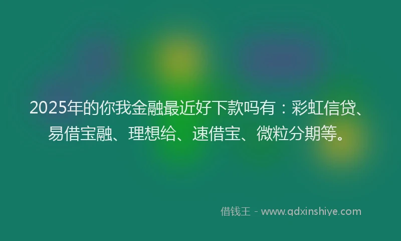 2025年的你我金融最近好下款吗有：彩虹信贷、易借宝融、理想给、速借宝、微粒分期等。