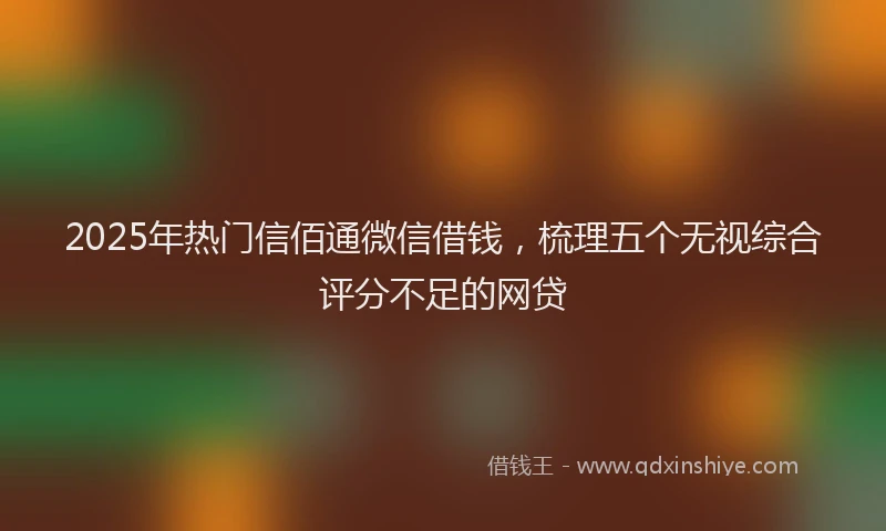 2025年热门信佰通微信借钱，梳理五个无视综合评分不足的网贷