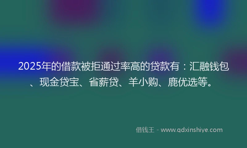 2025年的借款被拒通过率高的贷款有：汇融钱包、现金贷宝、省薪贷、羊小购、鹿优选等。