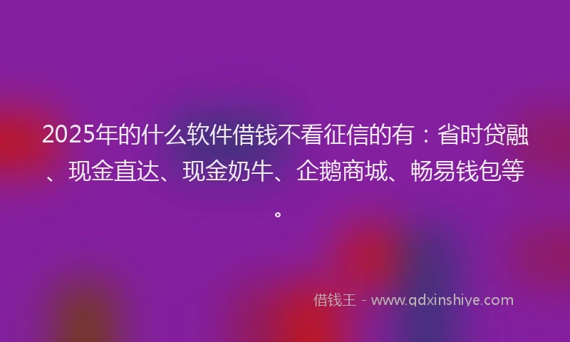 2025年的什么软件借钱不看征信的有：省时贷融、现金直达、现金奶牛、企鹅商城、畅易钱包等。