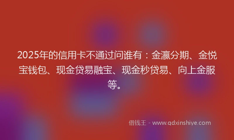 2025年的信用卡不通过问谁有：金瀛分期、金悦宝钱包、现金贷易融宝、现金秒贷易、向上金服等。
