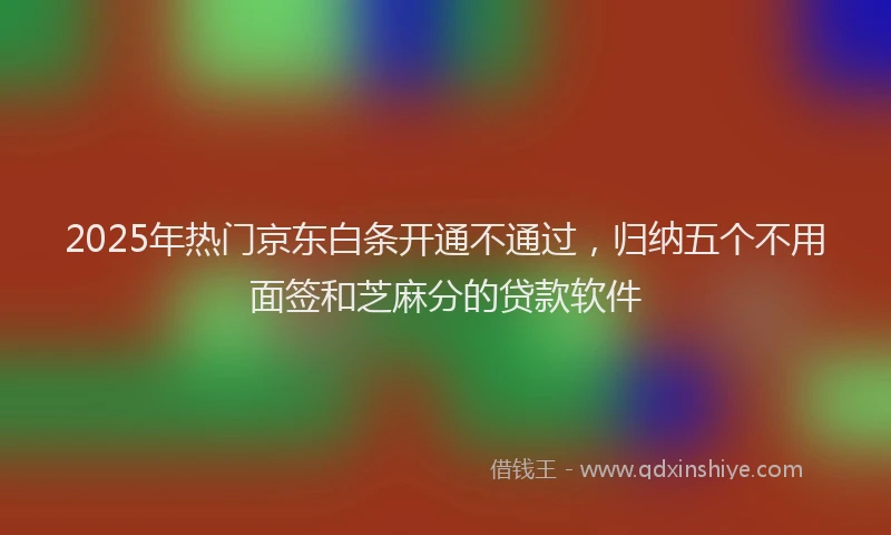 2025年热门京东白条开通不通过，归纳五个不用面签和芝麻分的贷款软件