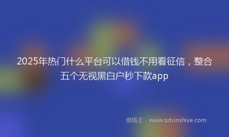 2025年热门什么平台可以借钱不用看征信，整合五个无视黑白户秒下款app