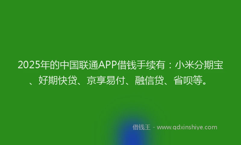 2025年的中国联通APP借钱手续有：小米分期宝、好期快贷、京享易付、融信贷、省呗等。