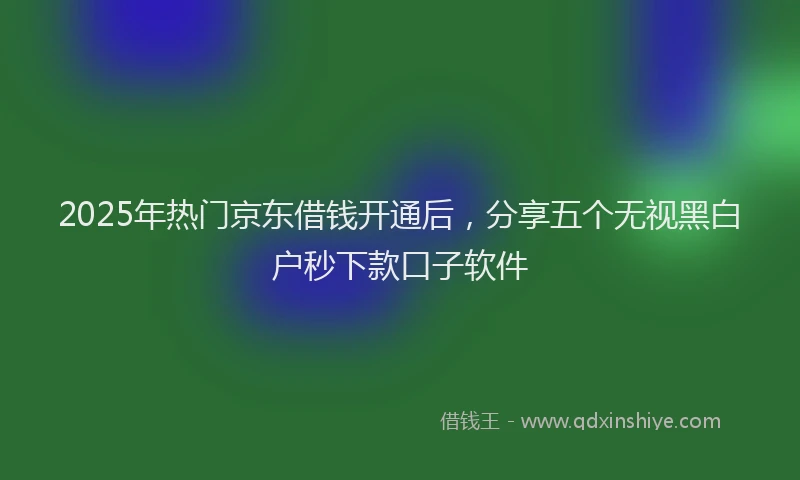 2025年热门京东借钱开通后，分享五个无视黑白户秒下款口子软件