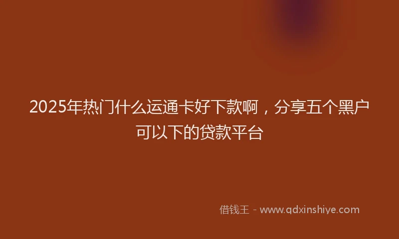 2025年热门什么运通卡好下款啊，分享五个黑户可以下的贷款平台