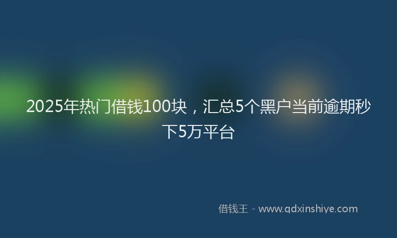 2025年热门借钱100块，汇总5个黑户当前逾期秒下5万平台