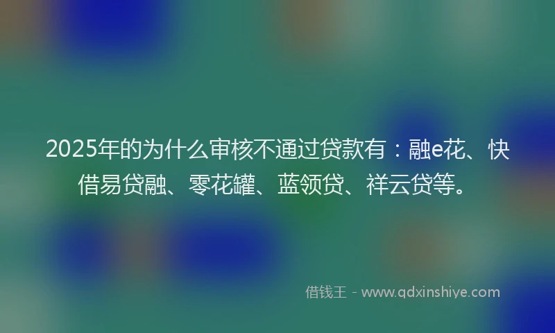 2025年的为什么审核不通过贷款有：融e花、快借易贷融、零花罐、蓝领贷、祥云贷等。